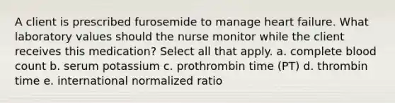 A client is prescribed furosemide to manage heart failure. What laboratory values should the nurse monitor while the client receives this medication? Select all that apply. a. complete blood count b. serum potassium c. prothrombin time (PT) d. thrombin time e. international normalized ratio