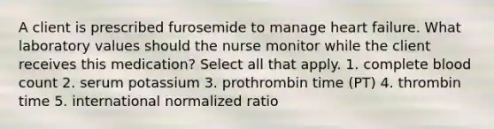 A client is prescribed furosemide to manage heart failure. What laboratory values should the nurse monitor while the client receives this medication? Select all that apply. 1. complete blood count 2. serum potassium 3. prothrombin time (PT) 4. thrombin time 5. international normalized ratio