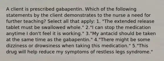 A client is prescribed gabapentin. Which of the following statements by the client demonstrates to the nurse a need for further teaching? Select all that apply: 1. "The extended release tablet must be swallowed whole." 2."I can stop the medication anytime I don't feel it is working." 3."My antacid should be taken at the same time as the gabapentin." 4."There might be some dizziness or drowsiness when taking this medication." 5."This drug will help reduce my symptoms of restless legs syndrome."