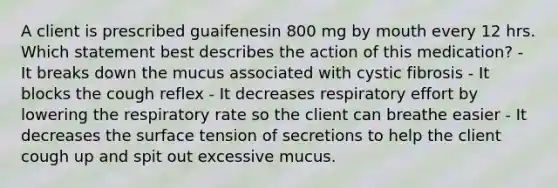 A client is prescribed guaifenesin 800 mg by mouth every 12 hrs. Which statement best describes the action of this medication? - It breaks down the mucus associated with cystic fibrosis - It blocks the cough reflex - It decreases respiratory effort by lowering the respiratory rate so the client can breathe easier - It decreases the surface tension of secretions to help the client cough up and spit out excessive mucus.