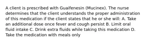 A client is prescribed with Guaifenesin (Mucinex). The nurse determines that the client understands the proper administration of this medication if the client states that he or she will: A. Take an additional dose once fever and cough persist B. Limit oral fluid intake C. Drink extra fluids while taking this medication D. Take the medication with meals only