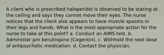 A client who is prescribed haloperidol is observed to be staring at the ceiling and says they cannot move their eyes. The nurse notices that the client also appears to have muscle spasms in their legs and hands. What is the most appropriate action for the nurse to take at this point? a. Conduct an AIMS test. b. Administer prn benztropine (Cogentin). c. Withhold the next dose of antipsychotic medication. d. Contact the physician.