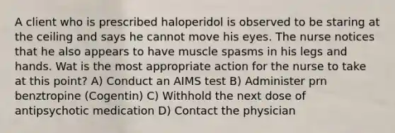 A client who is prescribed haloperidol is observed to be staring at the ceiling and says he cannot move his eyes. The nurse notices that he also appears to have muscle spasms in his legs and hands. Wat is the most appropriate action for the nurse to take at this point? A) Conduct an AIMS test B) Administer prn benztropine (Cogentin) C) Withhold the next dose of antipsychotic medication D) Contact the physician