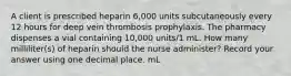 A client is prescribed heparin 6,000 units subcutaneously every 12 hours for deep vein thrombosis prophylaxis. The pharmacy dispenses a vial containing 10,000 units/1 mL. How many milliliter(s) of heparin should the nurse administer? Record your answer using one decimal place. mL