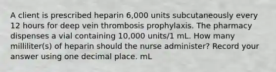 A client is prescribed heparin 6,000 units subcutaneously every 12 hours for deep vein thrombosis prophylaxis. The pharmacy dispenses a vial containing 10,000 units/1 mL. How many milliliter(s) of heparin should the nurse administer? Record your answer using one decimal place. mL