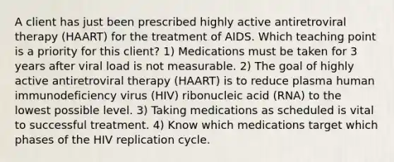 A client has just been prescribed highly active antiretroviral therapy (HAART) for the treatment of AIDS. Which teaching point is a priority for this client? 1) Medications must be taken for 3 years after viral load is not measurable. 2) The goal of highly active antiretroviral therapy (HAART) is to reduce plasma human immunodeficiency virus (HIV) ribonucleic acid (RNA) to the lowest possible level. 3) Taking medications as scheduled is vital to successful treatment. 4) Know which medications target which phases of the HIV replication cycle.