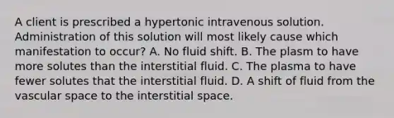 A client is prescribed a hypertonic intravenous solution. Administration of this solution will most likely cause which manifestation to occur? A. No fluid shift. B. The plasm to have more solutes than the interstitial fluid. C. The plasma to have fewer solutes that the interstitial fluid. D. A shift of fluid from the vascular space to the interstitial space.