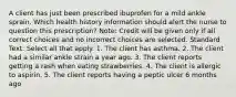 A client has just been prescribed ibuprofen for a mild ankle sprain. Which health history information should alert the nurse to question this prescription? Note: Credit will be given only if all correct choices and no incorrect choices are selected. Standard Text: Select all that apply. 1. The client has asthma. 2. The client had a similar ankle strain a year ago. 3. The client reports getting a rash when eating strawberries. 4. The client is allergic to aspirin. 5. The client reports having a peptic ulcer 6 months ago