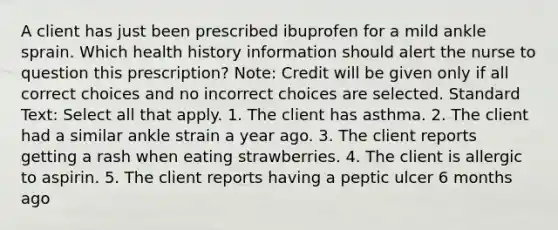 A client has just been prescribed ibuprofen for a mild ankle sprain. Which health history information should alert the nurse to question this prescription? Note: Credit will be given only if all correct choices and no incorrect choices are selected. Standard Text: Select all that apply. 1. The client has asthma. 2. The client had a similar ankle strain a year ago. 3. The client reports getting a rash when eating strawberries. 4. The client is allergic to aspirin. 5. The client reports having a peptic ulcer 6 months ago