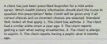 A client has just been prescribed ibuprofen for a mild ankle sprain. Which health history information should alert the nurse to question this prescription? Note: Credit will be given only if all correct choices and no incorrect choices are selected. Standard Text: Select all that apply. 1. The client has asthma. 2. The client had a similar ankle strain a year ago. 3. The client reports getting a rash when eating strawberries. 4. The client is allergic to aspirin. 5. The client reports having a peptic ulcer 6 months ago.