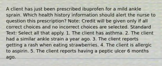 A client has just been prescribed ibuprofen for a mild ankle sprain. Which health history information should alert the nurse to question this prescription? Note: Credit will be given only if all correct choices and no incorrect choices are selected. Standard Text: Select all that apply. 1. The client has asthma. 2. The client had a similar ankle strain a year ago. 3. The client reports getting a rash when eating strawberries. 4. The client is allergic to aspirin. 5. The client reports having a peptic ulcer 6 months ago.