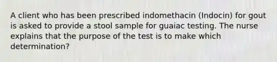 A client who has been prescribed indomethacin (Indocin) for gout is asked to provide a stool sample for guaiac testing. The nurse explains that the purpose of the test is to make which determination?