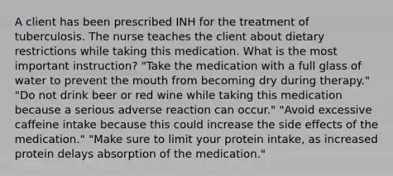 A client has been prescribed INH for the treatment of tuberculosis. The nurse teaches the client about dietary restrictions while taking this medication. What is the most important instruction? "Take the medication with a full glass of water to prevent the mouth from becoming dry during therapy." "Do not drink beer or red wine while taking this medication because a serious adverse reaction can occur." "Avoid excessive caffeine intake because this could increase the side effects of the medication." "Make sure to limit your protein intake, as increased protein delays absorption of the medication."