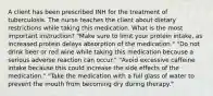 A client has been prescribed INH for the treatment of tuberculosis. The nurse teaches the client about dietary restrictions while taking this medication. What is the most important instruction? "Make sure to limit your protein intake, as increased protein delays absorption of the medication." "Do not drink beer or red wine while taking this medication because a serious adverse reaction can occur." "Avoid excessive caffeine intake because this could increase the side effects of the medication." "Take the medication with a full glass of water to prevent the mouth from becoming dry during therapy."