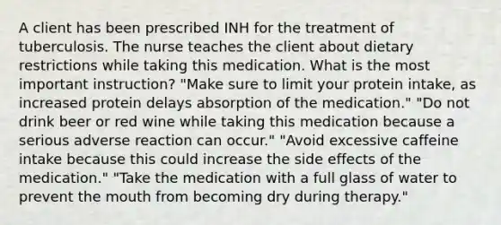 A client has been prescribed INH for the treatment of tuberculosis. The nurse teaches the client about dietary restrictions while taking this medication. What is the most important instruction? "Make sure to limit your protein intake, as increased protein delays absorption of the medication." "Do not drink beer or red wine while taking this medication because a serious adverse reaction can occur." "Avoid excessive caffeine intake because this could increase the side effects of the medication." "Take the medication with a full glass of water to prevent the mouth from becoming dry during therapy."