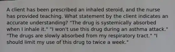 A client has been prescribed an inhaled steroid, and the nurse has provided teaching. What statement by the client indicates an accurate understanding? "The drug is systemically absorbed when I inhale it." "I won't use this drug during an asthma attack." "The drugs are slowly absorbed from my respiratory tract." "I should limit my use of this drug to twice a week."