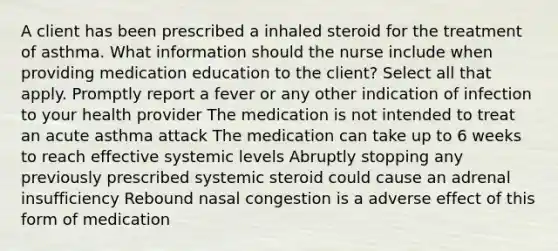 A client has been prescribed a inhaled steroid for the treatment of asthma. What information should the nurse include when providing medication education to the client? Select all that apply. Promptly report a fever or any other indication of infection to your health provider The medication is not intended to treat an acute asthma attack The medication can take up to 6 weeks to reach effective systemic levels Abruptly stopping any previously prescribed systemic steroid could cause an adrenal insufficiency Rebound nasal congestion is a adverse effect of this form of medication