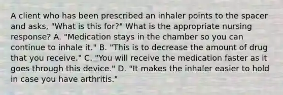 A client who has been prescribed an inhaler points to the spacer and asks, "What is this for?" What is the appropriate nursing response? A. "Medication stays in the chamber so you can continue to inhale it." B. "This is to decrease the amount of drug that you receive." C. "You will receive the medication faster as it goes through this device." D. "It makes the inhaler easier to hold in case you have arthritis."