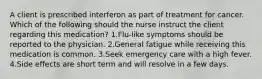 A client is prescribed interferon as part of treatment for cancer. Which of the following should the nurse instruct the client regarding this medication? 1.Flu-like symptoms should be reported to the physician. 2.General fatigue while receiving this medication is common. 3.Seek emergency care with a high fever. 4.Side effects are short term and will resolve in a few days.