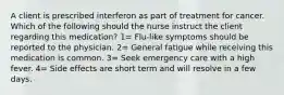 A client is prescribed interferon as part of treatment for cancer. Which of the following should the nurse instruct the client regarding this medication? 1= Flu-like symptoms should be reported to the physician. 2= General fatigue while receiving this medication is common. 3= Seek emergency care with a high fever. 4= Side effects are short term and will resolve in a few days.