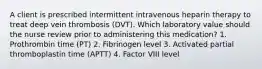 A client is prescribed intermittent intravenous heparin therapy to treat deep vein thrombosis (DVT). Which laboratory value should the nurse review prior to administering this medication? 1. Prothrombin time (PT) 2. Fibrinogen level 3. Activated partial thromboplastin time (APTT) 4. Factor VIII level