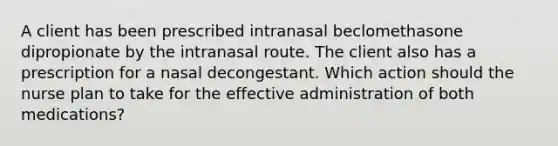 A client has been prescribed intranasal beclomethasone dipropionate by the intranasal route. The client also has a prescription for a nasal decongestant. Which action should the nurse plan to take for the effective administration of both medications?