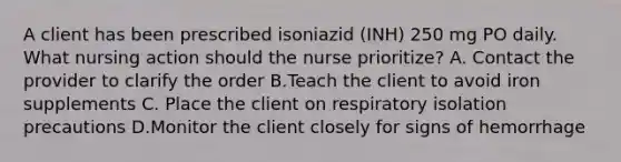 A client has been prescribed isoniazid (INH) 250 mg PO daily. What nursing action should the nurse prioritize? A. Contact the provider to clarify the order B.Teach the client to avoid iron supplements C. Place the client on respiratory isolation precautions D.Monitor the client closely for signs of hemorrhage