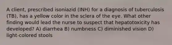 A client, prescribed isoniazid (INH) for a diagnosis of tuberculosis (TB), has a yellow color in the sclera of the eye. What other finding would lead the nurse to suspect that hepatotoxicity has developed? A) diarrhea B) numbness C) diminished vision D) light-colored stools