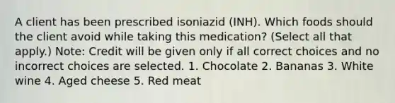 A client has been prescribed isoniazid (INH). Which foods should the client avoid while taking this medication? (Select all that apply.) Note: Credit will be given only if all correct choices and no incorrect choices are selected. 1. Chocolate 2. Bananas 3. White wine 4. Aged cheese 5. Red meat