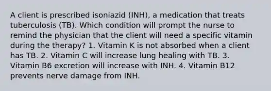 A client is prescribed isoniazid (INH), a medication that treats tuberculosis (TB). Which condition will prompt the nurse to remind the physician that the client will need a specific vitamin during the therapy? 1. Vitamin K is not absorbed when a client has TB. 2. Vitamin C will increase lung healing with TB. 3. Vitamin B6 excretion will increase with INH. 4. Vitamin B12 prevents nerve damage from INH.