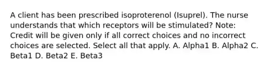 A client has been prescribed isoproterenol​ (Isuprel). The nurse understands that which receptors will be​ stimulated? ​Note: Credit will be given only if all correct choices and no incorrect choices are selected. Select all that apply. A. Alpha1 B. Alpha2 C. Beta1 D. Beta2 E. Beta3