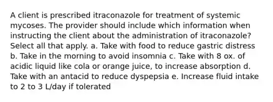 A client is prescribed itraconazole for treatment of systemic mycoses. The provider should include which information when instructing the client about the administration of itraconazole? Select all that apply. a. Take with food to reduce gastric distress b. Take in the morning to avoid insomnia c. Take with 8 ox. of acidic liquid like cola or orange juice, to increase absorption d. Take with an antacid to reduce dyspepsia e. Increase fluid intake to 2 to 3 L/day if tolerated