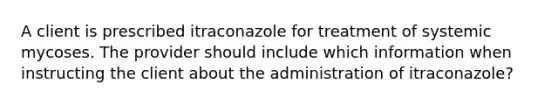 A client is prescribed itraconazole for treatment of systemic mycoses. The provider should include which information when instructing the client about the administration of itraconazole?