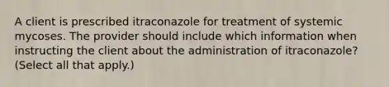 A client is prescribed itraconazole for treatment of systemic mycoses. The provider should include which information when instructing the client about the administration of itraconazole? (Select all that apply.)