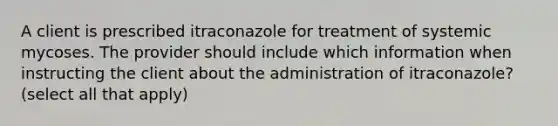 A client is prescribed itraconazole for treatment of systemic mycoses. The provider should include which information when instructing the client about the administration of itraconazole? (select all that apply)