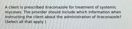 A client is prescribed itraconazole for treatment of systemic mycoses. The provider should include which information when instructing the client about the administration of itraconazole? (Select all that apply )