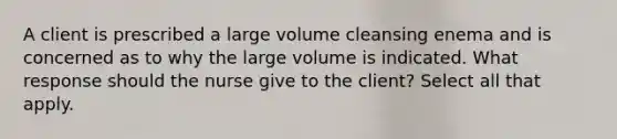 A client is prescribed a large volume cleansing enema and is concerned as to why the large volume is indicated. What response should the nurse give to the client? Select all that apply.