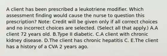 A client has been prescribed a leukotriene modifier. Which assessment finding would cause the nurse to question this​ prescription? ​Note: Credit will be given only if all correct choices and no incorrect choices are selected. (Select all that apply.) A.A client 72 years old. B.Type II diabetic. C.A client with chronic kidney disease. D.The client has chronic hepatitis C. E.The client has a history of a CVA 2 years ago.