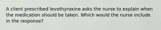 A client prescribed levothyroxine asks the nurse to explain when the medication should be taken. Which would the nurse include in the response?