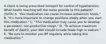 A client is being prescribed lisinopril for control of hypertension. What health teaching will the nurse provide to this patient? (SATA) A. "this medication can cause increase potassium levels." B. "It's more important to change positions slowly when you start this medication." C. "This medication may cause you to develop a persistent, non-productive cough." D. "To achieve maximum benefit of Zestril, your diet should include foods high in sodium." E. "Be sure to monitor you BP regularly while taking this medication."