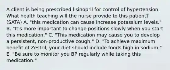 A client is being prescribed lisinopril for control of hypertension. What health teaching will the nurse provide to this patient? (SATA) A. "this medication can cause increase potassium levels." B. "It's more important to change positions slowly when you start this medication." C. "This medication may cause you to develop a persistent, non-productive cough." D. "To achieve maximum benefit of Zestril, your diet should include foods high in sodium." E. "Be sure to monitor you BP regularly while taking this medication."