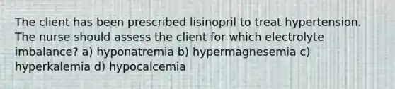 The client has been prescribed lisinopril to treat hypertension. The nurse should assess the client for which electrolyte imbalance? a) hyponatremia b) hypermagnesemia c) hyperkalemia d) hypocalcemia