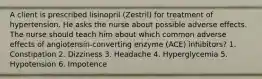 A client is prescribed lisinopril (Zestril) for treatment of hypertension. He asks the nurse about possible adverse effects. The nurse should teach him about which common adverse effects of angiotensin-converting enzyme (ACE) inhibitors? 1. Constipation 2. Dizziness 3. Headache 4. Hyperglycemia 5. Hypotension 6. Impotence