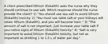 A client prescribed lithium (Eskalith) asks the nurse why they should continue to use salt. Which response should the nurse provide the client? 1) "You should use sea salt to avoid lithium (Eskalith) toxicity. 2) "You must use table salt or your kidneys will retain lithium (Eskalith), and you will become toxic." 3) "The amount of salt is not important; just increase your table salt if you notice signs of lithium (Eskalith) toxicity." 4) "Salt is very important to avoid lithium (Eskalith) toxicity, but not as important as drinking 1 to 1.5 L of water per day."