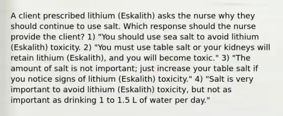 A client prescribed lithium (Eskalith) asks the nurse why they should continue to use salt. Which response should the nurse provide the client? 1) "You should use sea salt to avoid lithium (Eskalith) toxicity. 2) "You must use table salt or your kidneys will retain lithium (Eskalith), and you will become toxic." 3) "The amount of salt is not important; just increase your table salt if you notice signs of lithium (Eskalith) toxicity." 4) "Salt is very important to avoid lithium (Eskalith) toxicity, but not as important as drinking 1 to 1.5 L of water per day."