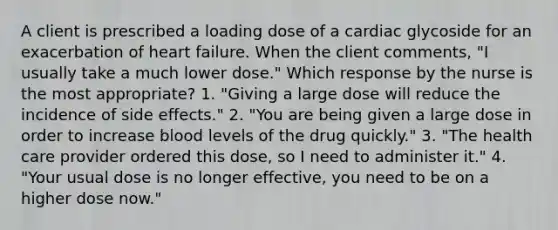 A client is prescribed a loading dose of a cardiac glycoside for an exacerbation of heart failure. When the client comments, "I usually take a much lower dose." Which response by the nurse is the most appropriate? 1. "Giving a large dose will reduce the incidence of side effects." 2. "You are being given a large dose in order to increase blood levels of the drug quickly." 3. "The health care provider ordered this dose, so I need to administer it." 4. "Your usual dose is no longer effective, you need to be on a higher dose now."