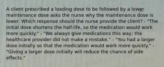 A client prescribed a loading dose to be followed by a lower maintenance dose asks the nurse why the maintenance dose is lower. Which response should the nurse provide the client? - "The initial dose shortens the half-life, so the medication would work more quickly." - "We always give medications this way; the healthcare provider did not make a mistake." - "You had a larger dose initially so that the medication would work more quickly." - "Giving a larger dose initially will reduce the chance of side effects."