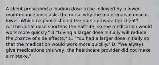 A client prescribed a loading dose to be followed by a lower maintenance dose asks the nurse why the maintenance dose is lower. Which response should the nurse provide the client? A."The initial dose shortens the half-life, so the medication would work more quickly." B."Giving a larger dose initially will reduce the chance of side effects." C. "You had a larger dose initially so that the medication would work more quickly." D. "We always give medications this way; the healthcare provider did not make a mistake."