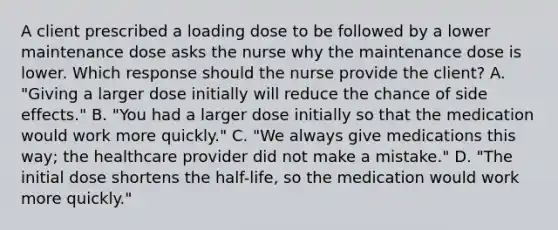 A client prescribed a loading dose to be followed by a lower maintenance dose asks the nurse why the maintenance dose is lower. Which response should the nurse provide the​ client? A. ​"Giving a larger dose initially will reduce the chance of side​ effects." B. ​"You had a larger dose initially so that the medication would work more​ quickly." C. ​"We always give medications this​ way; the <a href='https://www.questionai.com/knowledge/kEuvpEBzlM-healthcare-provider' class='anchor-knowledge'>healthcare provider</a> did not make a​ mistake." D. ​"The initial dose shortens the​ half-life, so the medication would work more​ quickly."