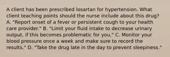 A client has been prescribed losartan for hypertension. What client teaching points should the nurse include about this drug? A. "Report onset of a fever or persistent cough to your health care provider." B. "Limit your fluid intake to decrease urinary output, if this becomes problematic for you." C. Monitor your blood pressure once a week and make sure to record the results." D. "Take the drug late in the day to prevent sleepiness."